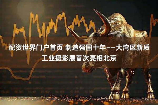 配资世界门户首页 制造强国十年——大湾区新质工业摄影展首次亮相北京