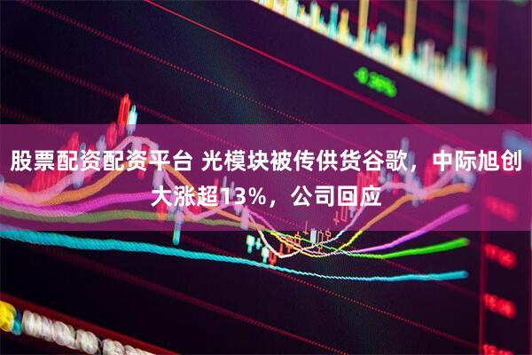 股票配资配资平台 光模块被传供货谷歌，中际旭创大涨超13%，公司回应