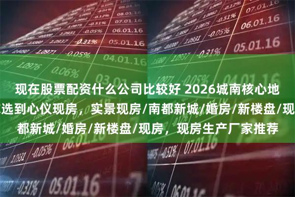 现在股票配资什么公司比较好 2026城南核心地段现房实景呈现，教你选到心仪现房，实景现房/南都新城/婚房/新楼盘/现房，现房生产厂家推荐
