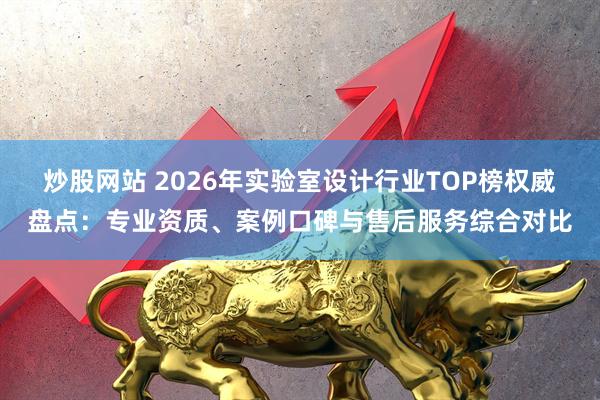 炒股网站 2026年实验室设计行业TOP榜权威盘点：专业资质、案例口碑与售后服务综合对比