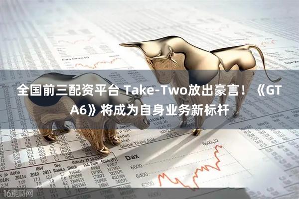 全国前三配资平台 Take-Two放出豪言！《GTA6》将成为自身业务新标杆