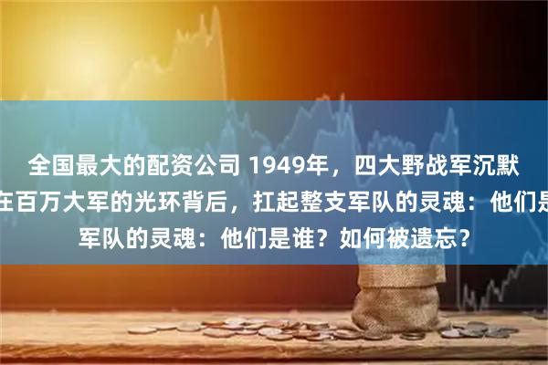 全国最大的配资公司 1949年，四大野战军沉默的“三号首长”，在百万大军的光环背后，扛起整支军队的灵魂：他们是谁？如何被遗忘？