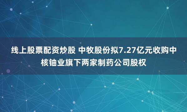 线上股票配资炒股 中牧股份拟7.27亿元收购中核铀业旗下两家制药公司股权