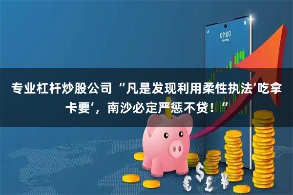 专业杠杆炒股公司 “凡是发现利用柔性执法‘吃拿卡要’，南沙必定严惩不贷！”