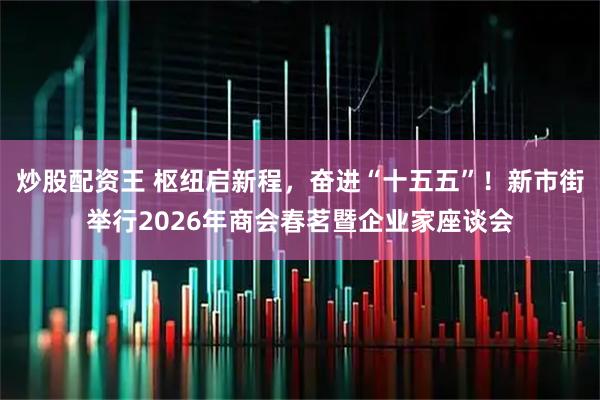 炒股配资王 枢纽启新程，奋进“十五五”！新市街举行2026年商会春茗暨企业家座谈会
