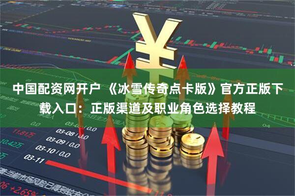 中国配资网开户 《冰雪传奇点卡版》官方正版下载入口：正版渠道及职业角色选择教程