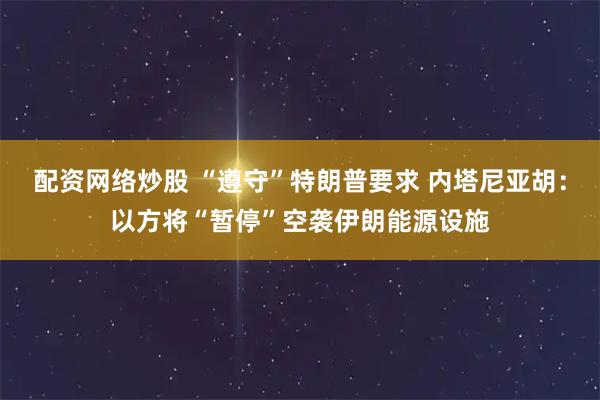 配资网络炒股 “遵守”特朗普要求 内塔尼亚胡：以方将“暂停”空袭伊朗能源设施