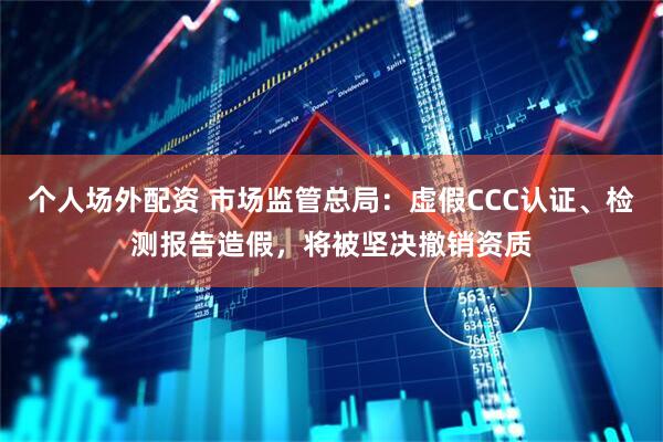 个人场外配资 市场监管总局：虚假CCC认证、检测报告造假，将被坚决撤销资质