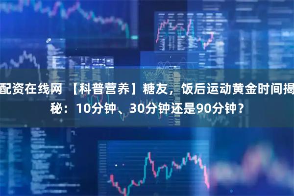 配资在线网 【科普营养】糖友，饭后运动黄金时间揭秘：10分钟、30分钟还是90分钟？