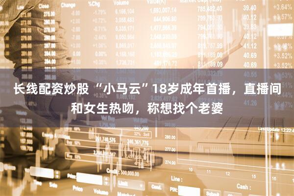 长线配资炒股 “小马云”18岁成年首播，直播间和女生热吻，称想找个老婆