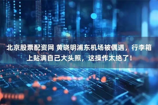 北京股票配资网 黄晓明浦东机场被偶遇，行李箱上贴满自己大头照，这操作太绝了！